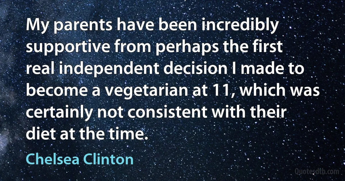 My parents have been incredibly supportive from perhaps the first real independent decision I made to become a vegetarian at 11, which was certainly not consistent with their diet at the time. (Chelsea Clinton)