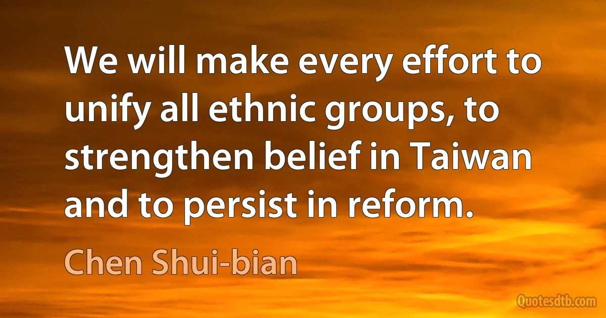 We will make every effort to unify all ethnic groups, to strengthen belief in Taiwan and to persist in reform. (Chen Shui-bian)