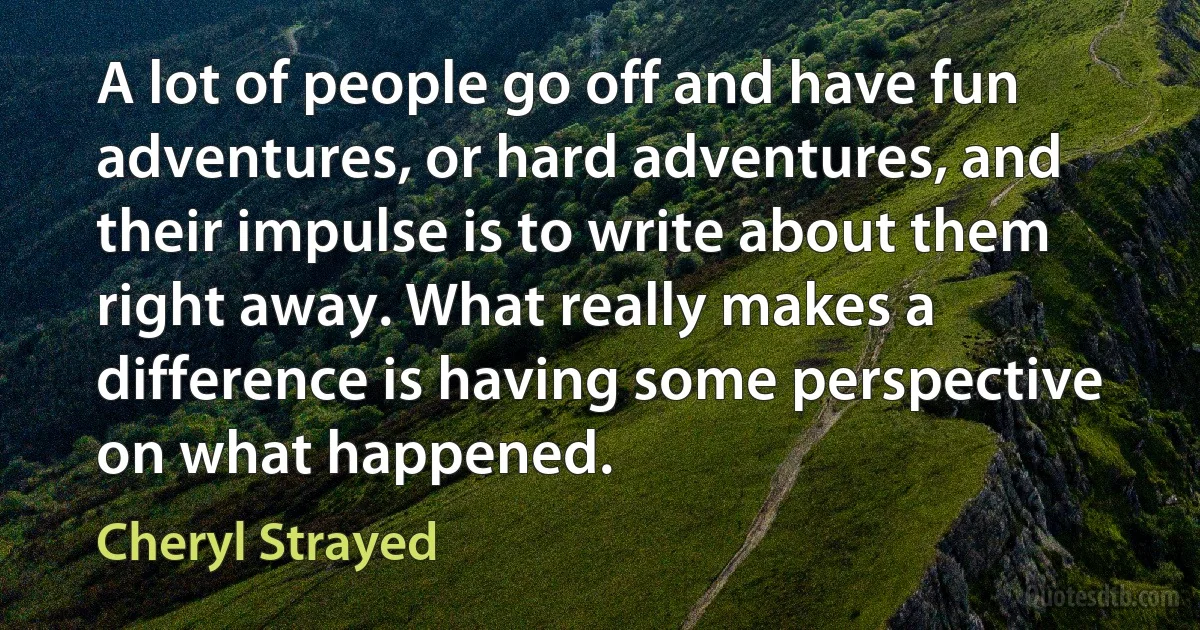 A lot of people go off and have fun adventures, or hard adventures, and their impulse is to write about them right away. What really makes a difference is having some perspective on what happened. (Cheryl Strayed)