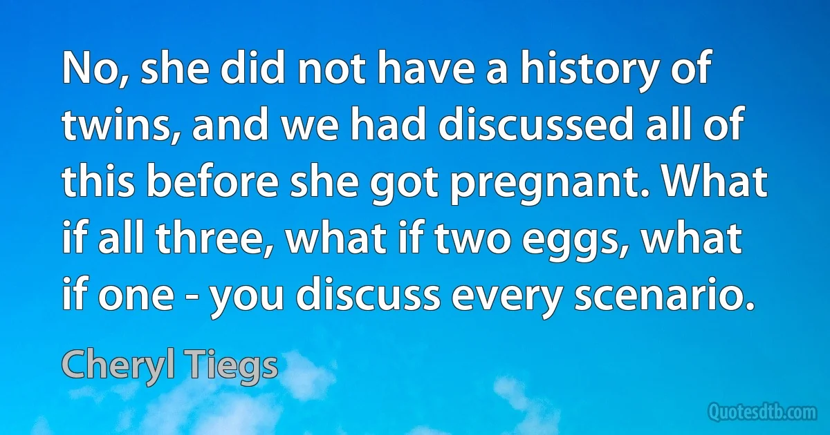 No, she did not have a history of twins, and we had discussed all of this before she got pregnant. What if all three, what if two eggs, what if one - you discuss every scenario. (Cheryl Tiegs)