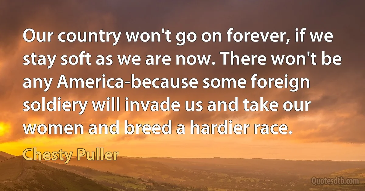 Our country won't go on forever, if we stay soft as we are now. There won't be any America-because some foreign soldiery will invade us and take our women and breed a hardier race. (Chesty Puller)