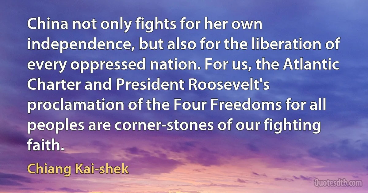 China not only fights for her own independence, but also for the liberation of every oppressed nation. For us, the Atlantic Charter and President Roosevelt's proclamation of the Four Freedoms for all peoples are corner-stones of our fighting faith. (Chiang Kai-shek)