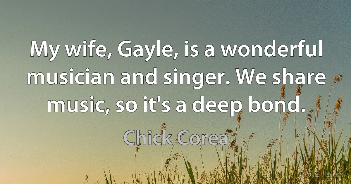 My wife, Gayle, is a wonderful musician and singer. We share music, so it's a deep bond. (Chick Corea)