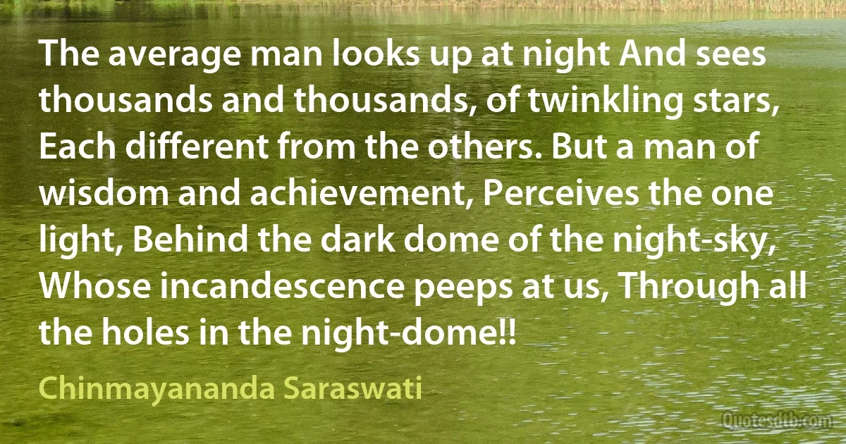 The average man looks up at night And sees thousands and thousands, of twinkling stars, Each different from the others. But a man of wisdom and achievement, Perceives the one light, Behind the dark dome of the night-sky, Whose incandescence peeps at us, Through all the holes in the night-dome!! (Chinmayananda Saraswati)