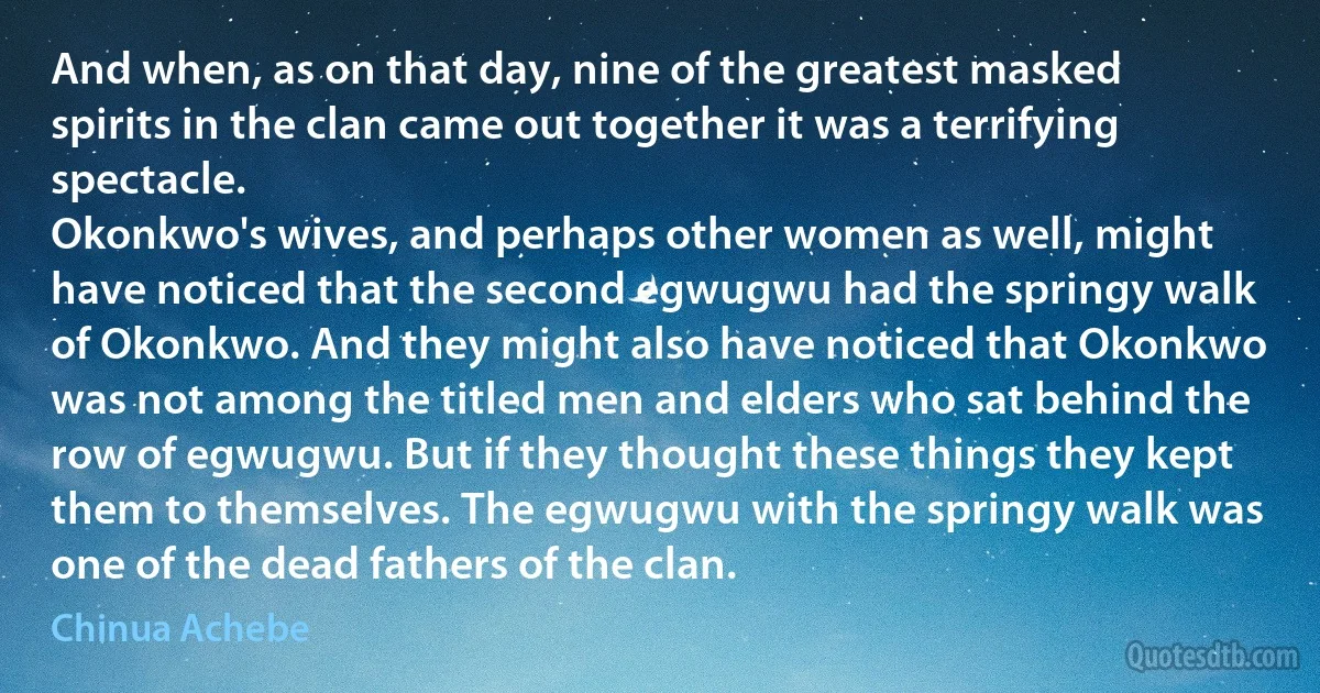 And when, as on that day, nine of the greatest masked spirits in the clan came out together it was a terrifying spectacle.
Okonkwo's wives, and perhaps other women as well, might have noticed that the second egwugwu had the springy walk of Okonkwo. And they might also have noticed that Okonkwo was not among the titled men and elders who sat behind the row of egwugwu. But if they thought these things they kept them to themselves. The egwugwu with the springy walk was one of the dead fathers of the clan. (Chinua Achebe)