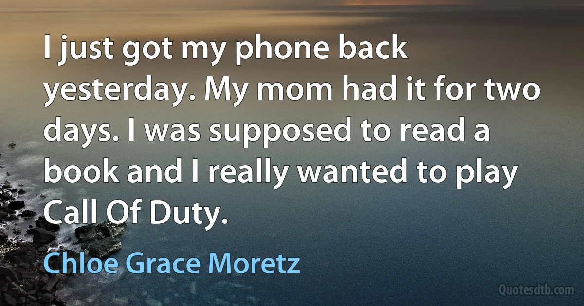 I just got my phone back yesterday. My mom had it for two days. I was supposed to read a book and I really wanted to play Call Of Duty. (Chloe Grace Moretz)