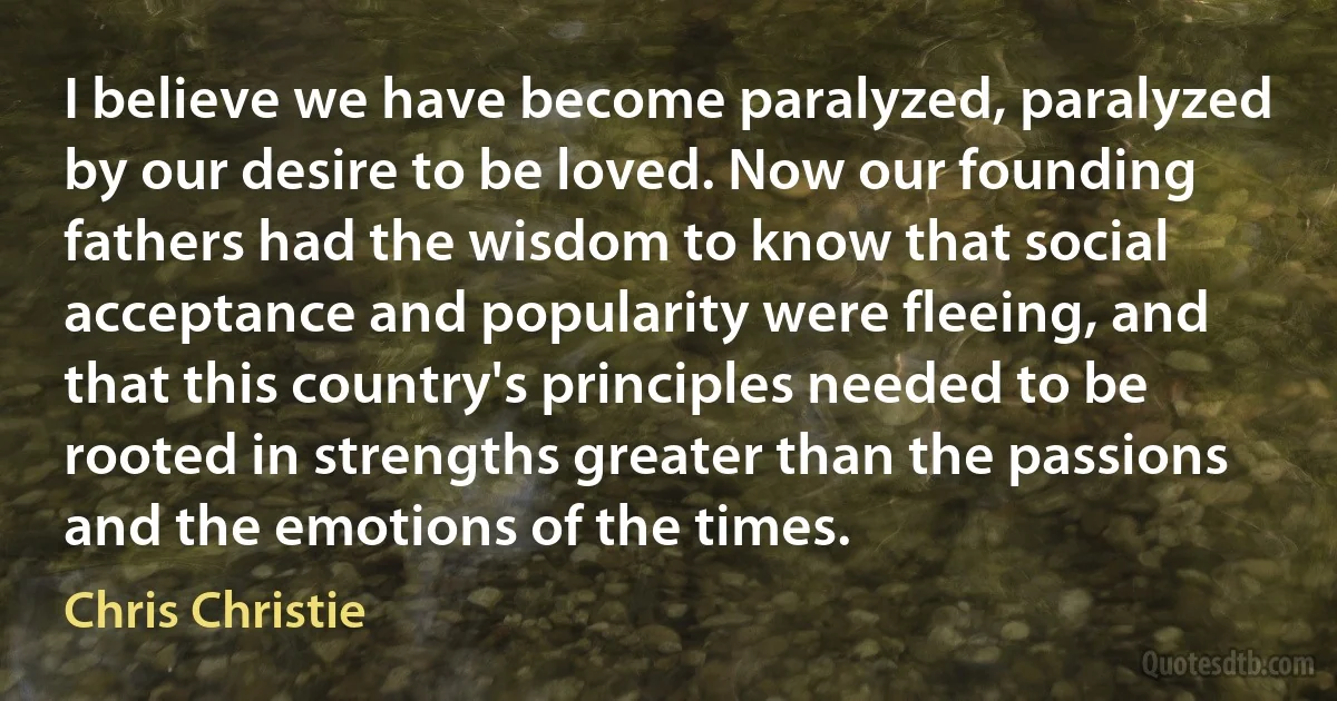 I believe we have become paralyzed, paralyzed by our desire to be loved. Now our founding fathers had the wisdom to know that social acceptance and popularity were fleeing, and that this country's principles needed to be rooted in strengths greater than the passions and the emotions of the times. (Chris Christie)