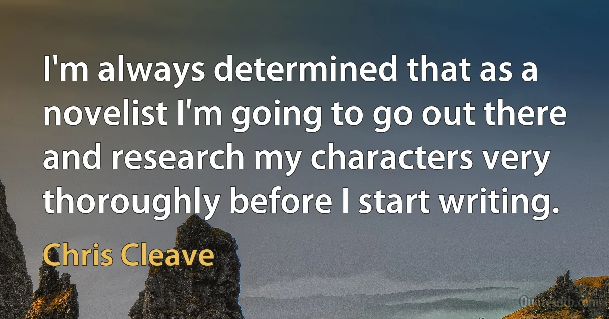 I'm always determined that as a novelist I'm going to go out there and research my characters very thoroughly before I start writing. (Chris Cleave)