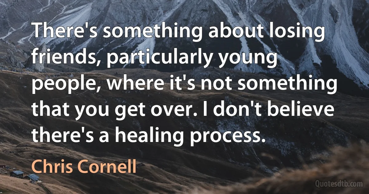 There's something about losing friends, particularly young people, where it's not something that you get over. I don't believe there's a healing process. (Chris Cornell)