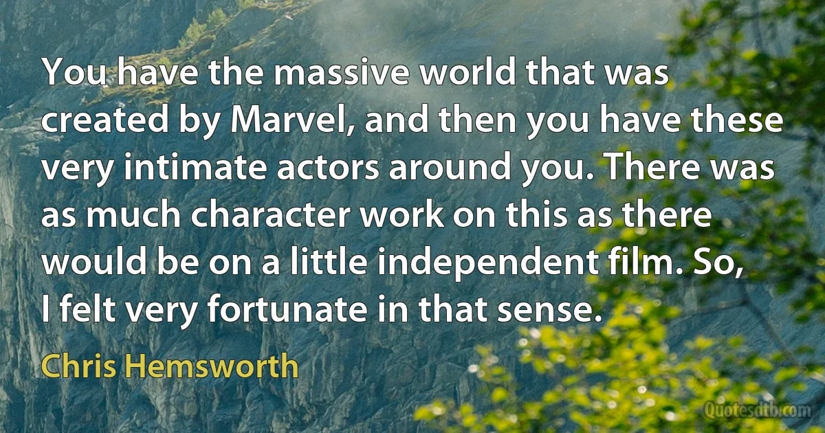 You have the massive world that was created by Marvel, and then you have these very intimate actors around you. There was as much character work on this as there would be on a little independent film. So, I felt very fortunate in that sense. (Chris Hemsworth)