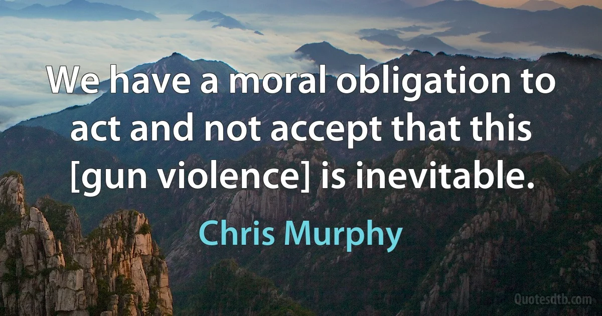 We have a moral obligation to act and not accept that this [gun violence] is inevitable. (Chris Murphy)