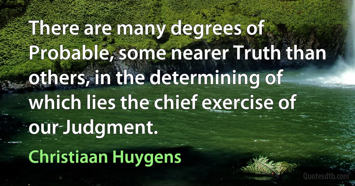 There are many degrees of Probable, some nearer Truth than others, in the determining of which lies the chief exercise of our Judgment. (Christiaan Huygens)