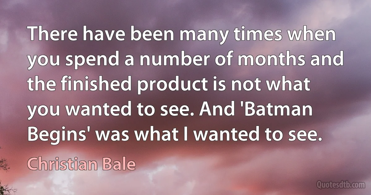 There have been many times when you spend a number of months and the finished product is not what you wanted to see. And 'Batman Begins' was what I wanted to see. (Christian Bale)