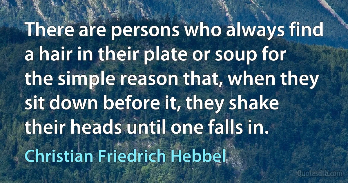 There are persons who always find a hair in their plate or soup for the simple reason that, when they sit down before it, they shake their heads until one falls in. (Christian Friedrich Hebbel)