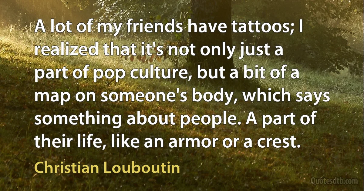 A lot of my friends have tattoos; I realized that it's not only just a part of pop culture, but a bit of a map on someone's body, which says something about people. A part of their life, like an armor or a crest. (Christian Louboutin)