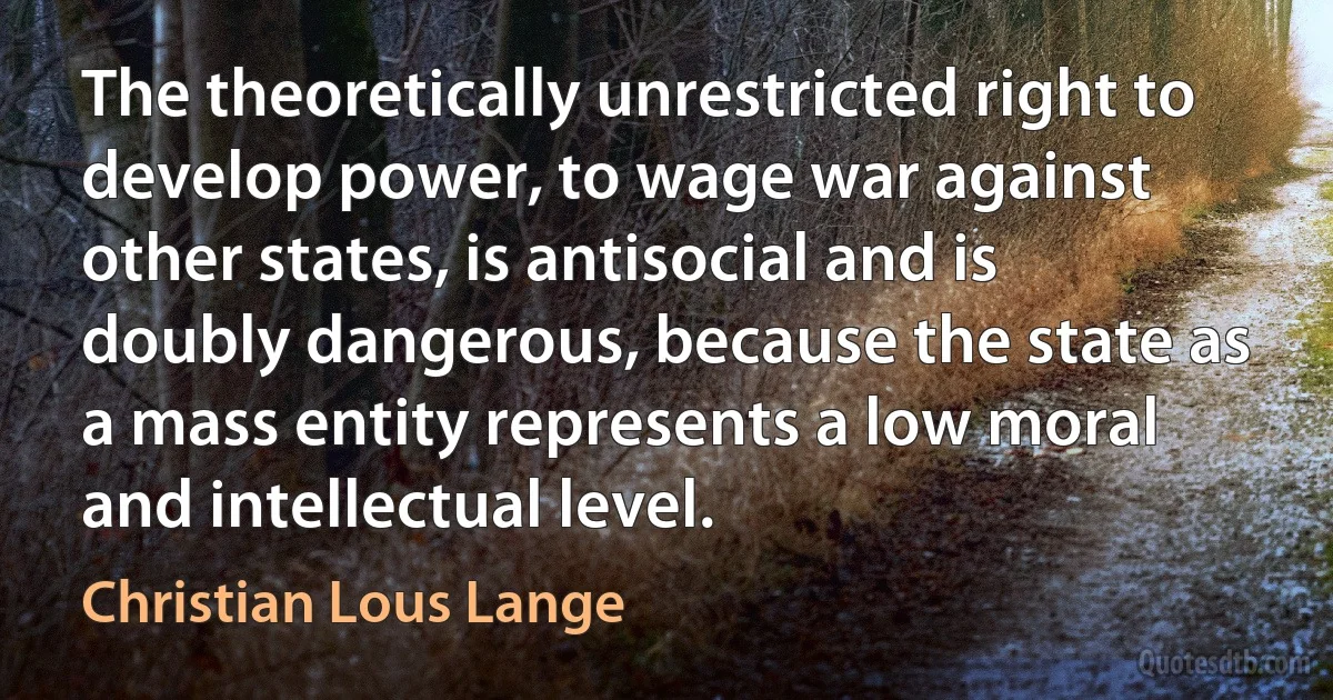 The theoretically unrestricted right to develop power, to wage war against other states, is antisocial and is doubly dangerous, because the state as a mass entity represents a low moral and intellectual level. (Christian Lous Lange)