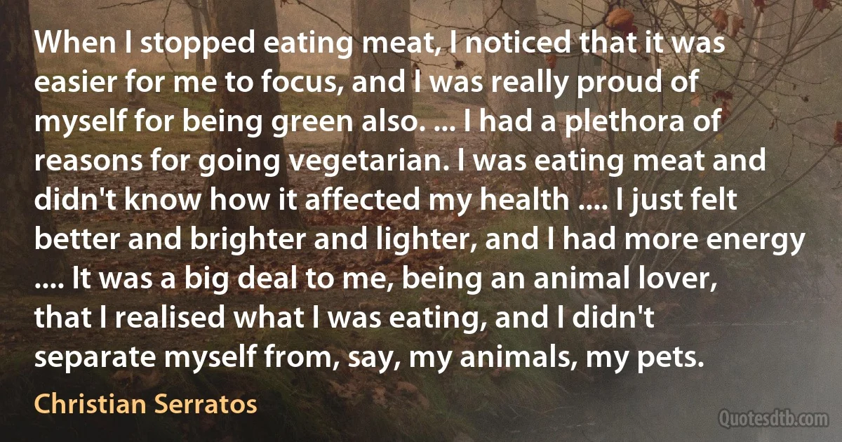 When I stopped eating meat, I noticed that it was easier for me to focus, and I was really proud of myself for being green also. ... I had a plethora of reasons for going vegetarian. I was eating meat and didn't know how it affected my health .... I just felt better and brighter and lighter, and I had more energy .... It was a big deal to me, being an animal lover, that I realised what I was eating, and I didn't separate myself from, say, my animals, my pets. (Christian Serratos)