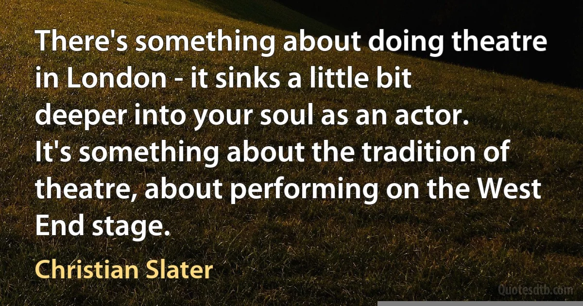 There's something about doing theatre in London - it sinks a little bit deeper into your soul as an actor. It's something about the tradition of theatre, about performing on the West End stage. (Christian Slater)