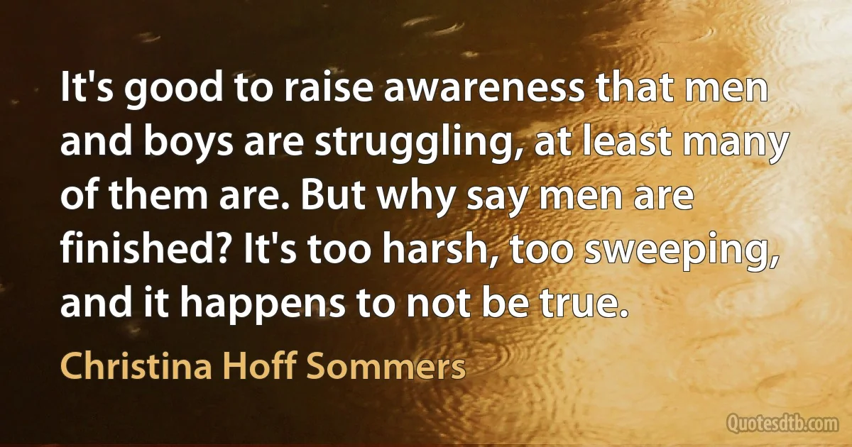 It's good to raise awareness that men and boys are struggling, at least many of them are. But why say men are finished? It's too harsh, too sweeping, and it happens to not be true. (Christina Hoff Sommers)