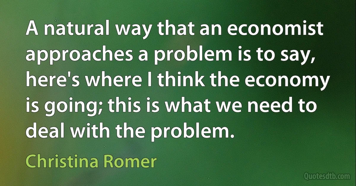 A natural way that an economist approaches a problem is to say, here's where I think the economy is going; this is what we need to deal with the problem. (Christina Romer)