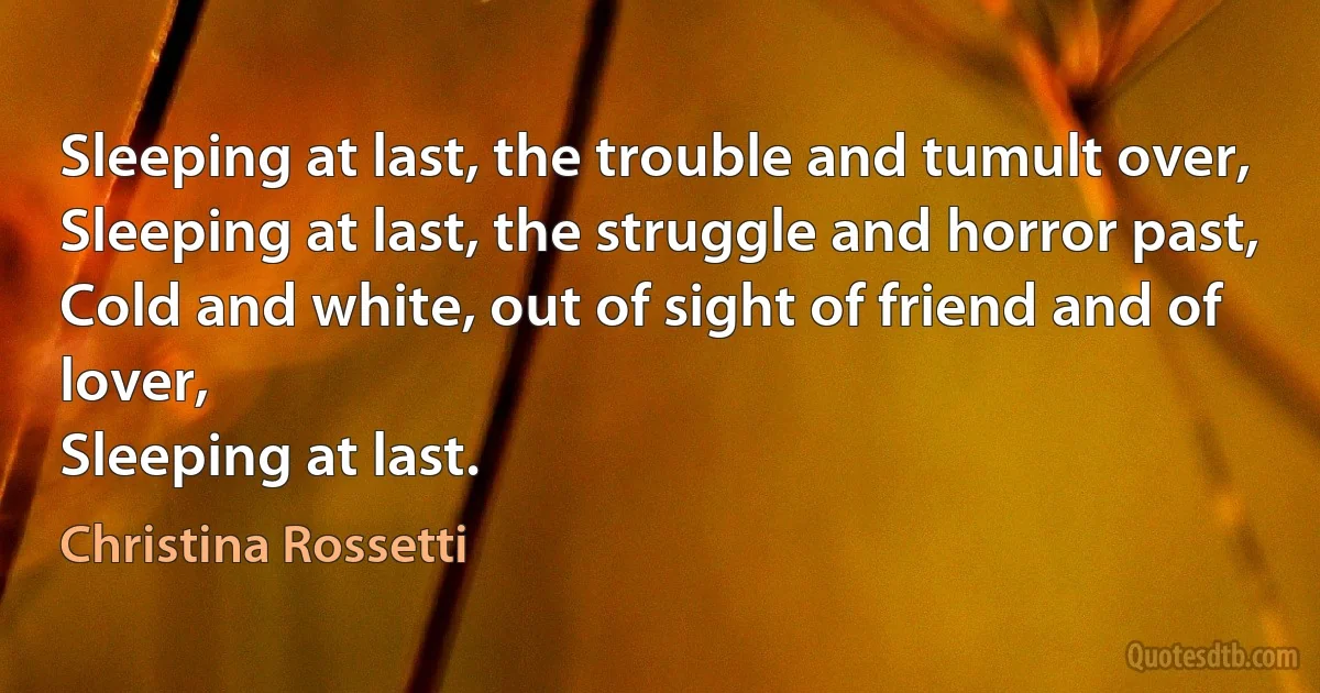 Sleeping at last, the trouble and tumult over,
Sleeping at last, the struggle and horror past,
Cold and white, out of sight of friend and of lover,
Sleeping at last. (Christina Rossetti)