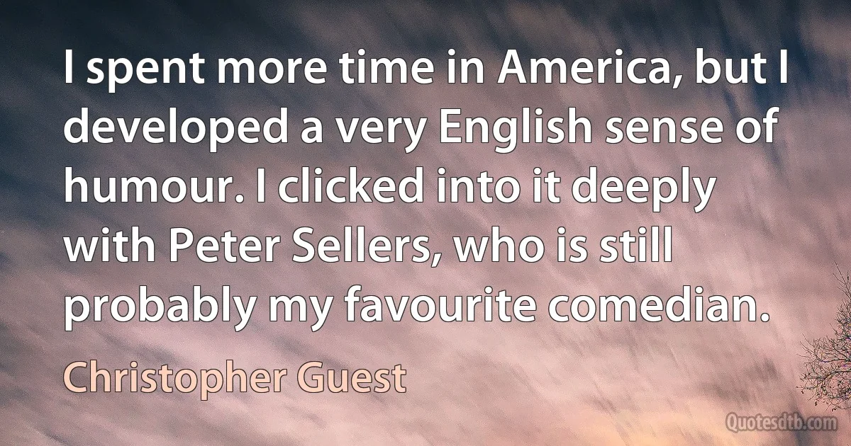 I spent more time in America, but I developed a very English sense of humour. I clicked into it deeply with Peter Sellers, who is still probably my favourite comedian. (Christopher Guest)