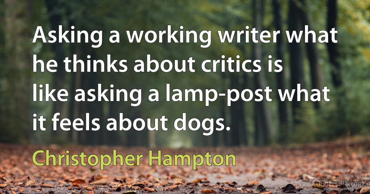 Asking a working writer what he thinks about critics is like asking a lamp-post what it feels about dogs. (Christopher Hampton)