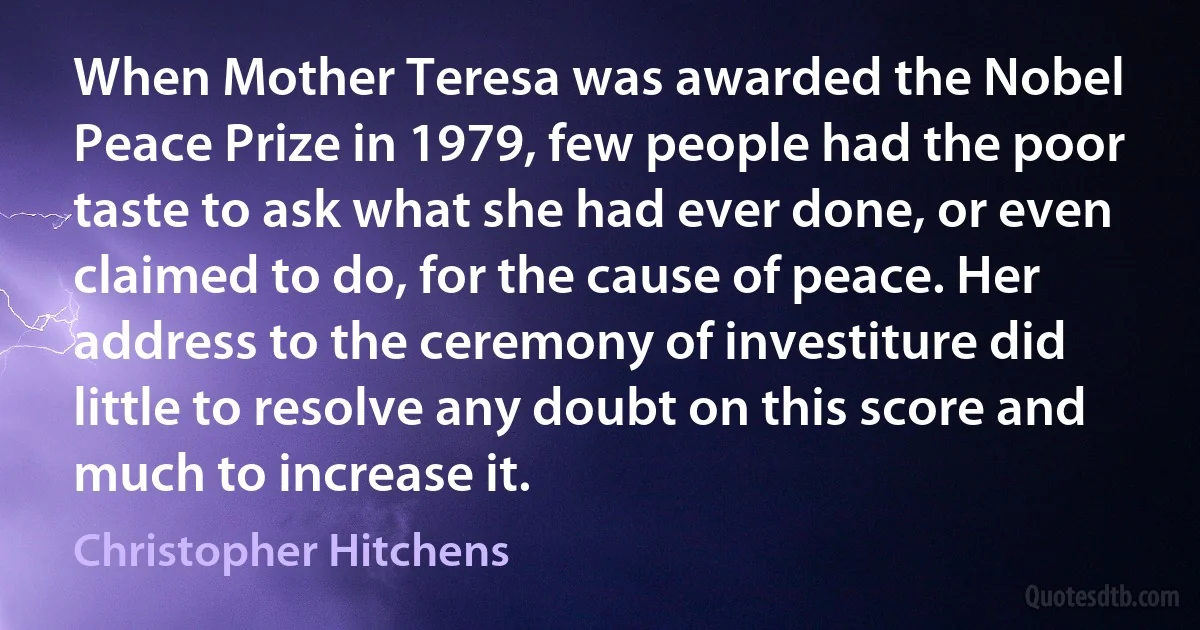 When Mother Teresa was awarded the Nobel Peace Prize in 1979, few people had the poor taste to ask what she had ever done, or even claimed to do, for the cause of peace. Her address to the ceremony of investiture did little to resolve any doubt on this score and much to increase it. (Christopher Hitchens)