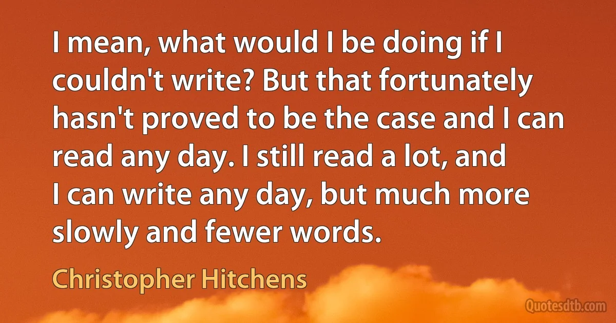 I mean, what would I be doing if I couldn't write? But that fortunately hasn't proved to be the case and I can read any day. I still read a lot, and I can write any day, but much more slowly and fewer words. (Christopher Hitchens)