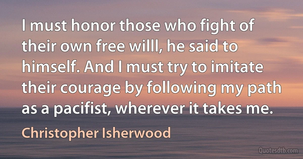 I must honor those who fight of their own free willl, he said to himself. And I must try to imitate their courage by following my path as a pacifist, wherever it takes me. (Christopher Isherwood)