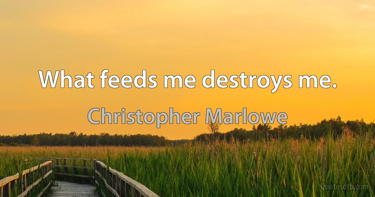 What feeds me destroys me. (Christopher Marlowe)