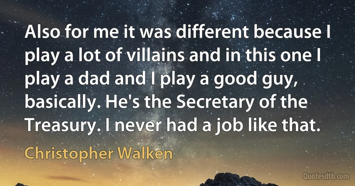 Also for me it was different because I play a lot of villains and in this one I play a dad and I play a good guy, basically. He's the Secretary of the Treasury. I never had a job like that. (Christopher Walken)