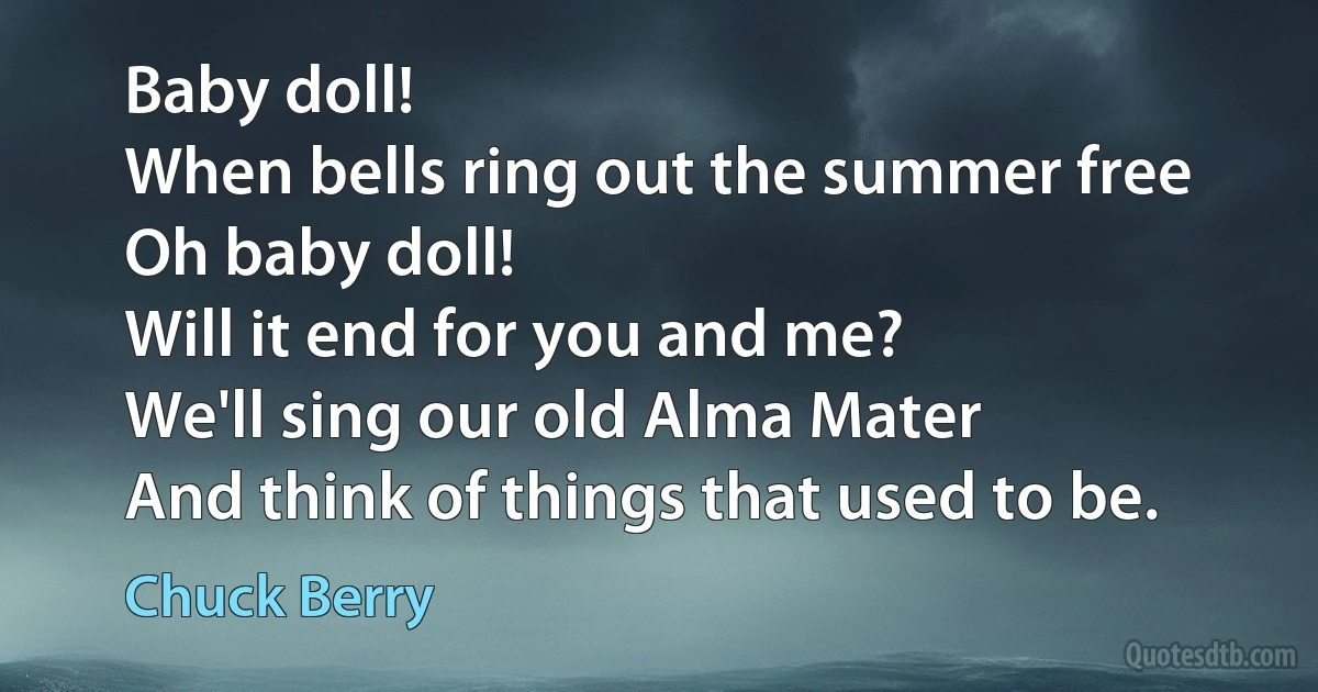 Baby doll!
When bells ring out the summer free
Oh baby doll!
Will it end for you and me?
We'll sing our old Alma Mater
And think of things that used to be. (Chuck Berry)