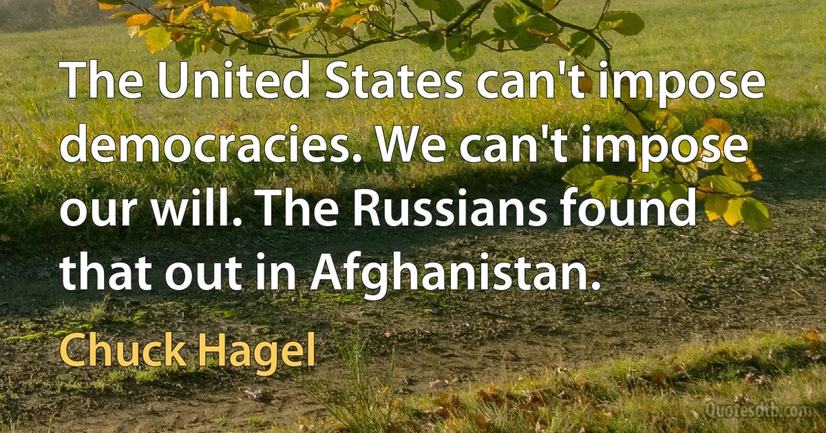 The United States can't impose democracies. We can't impose our will. The Russians found that out in Afghanistan. (Chuck Hagel)