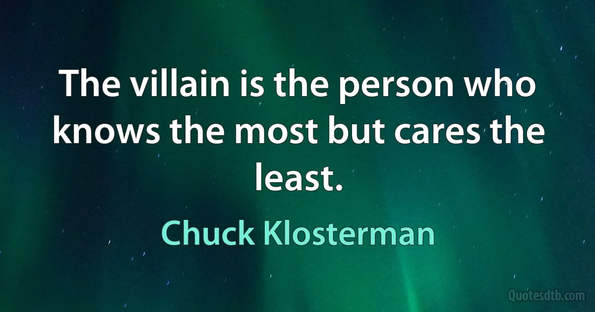 The villain is the person who knows the most but cares the least. (Chuck Klosterman)