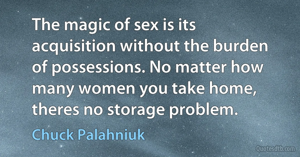 The magic of sex is its acquisition without the burden of possessions. No matter how many women you take home, theres no storage problem. (Chuck Palahniuk)