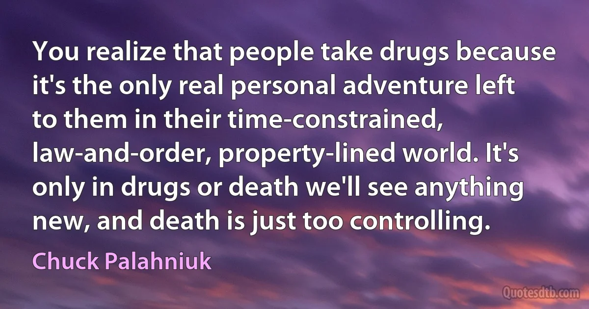 You realize that people take drugs because it's the only real personal adventure left to them in their time-constrained, law-and-order, property-lined world. It's only in drugs or death we'll see anything new, and death is just too controlling. (Chuck Palahniuk)