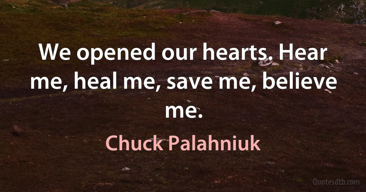 We opened our hearts. Hear me, heal me, save me, believe me. (Chuck Palahniuk)