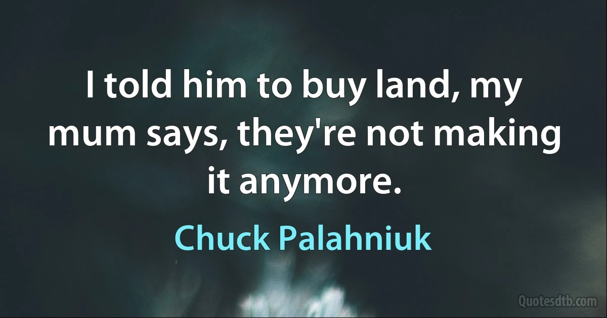 I told him to buy land, my mum says, they're not making it anymore. (Chuck Palahniuk)