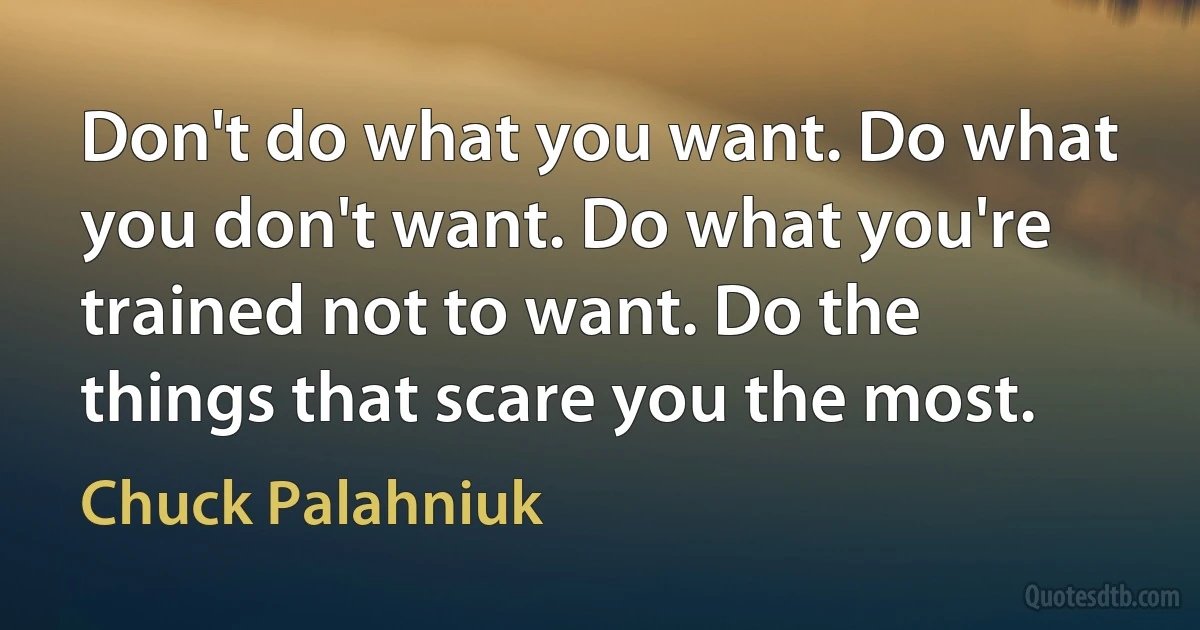 Don't do what you want. Do what you don't want. Do what you're trained not to want. Do the things that scare you the most. (Chuck Palahniuk)