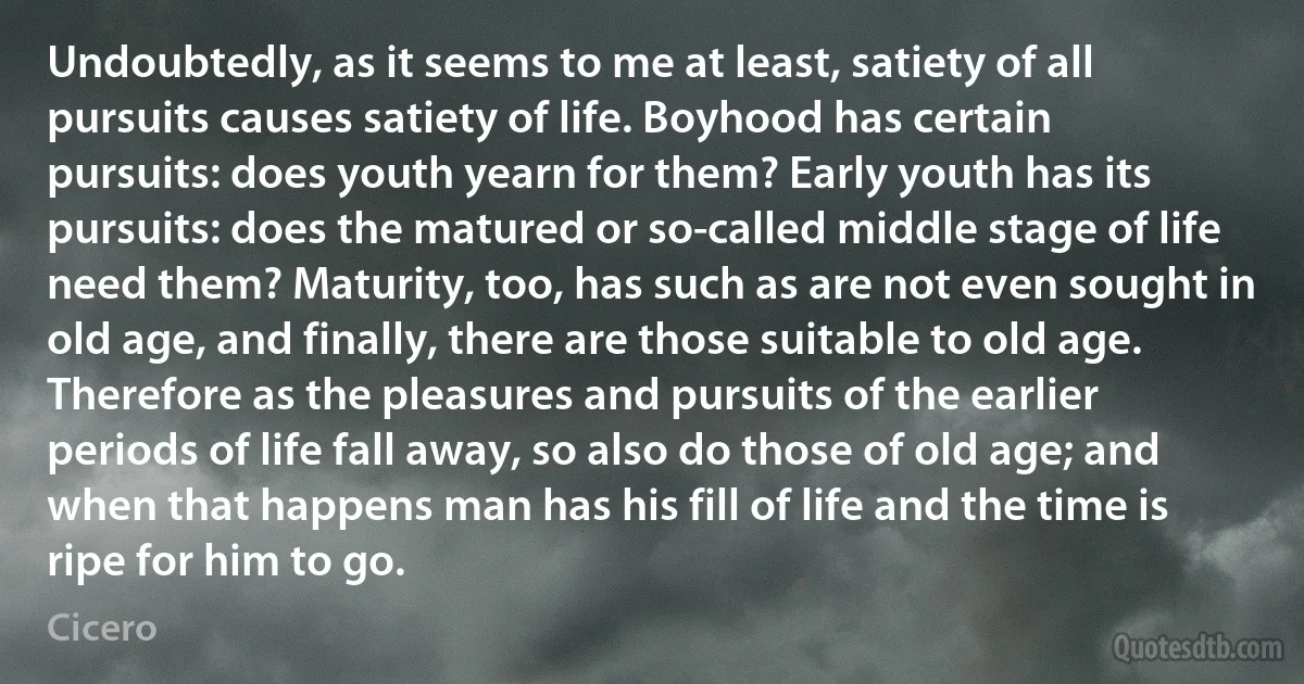 Undoubtedly, as it seems to me at least, satiety of all pursuits causes satiety of life. Boyhood has certain pursuits: does youth yearn for them? Early youth has its pursuits: does the matured or so-called middle stage of life need them? Maturity, too, has such as are not even sought in old age, and finally, there are those suitable to old age. Therefore as the pleasures and pursuits of the earlier periods of life fall away, so also do those of old age; and when that happens man has his fill of life and the time is ripe for him to go. (Cicero)