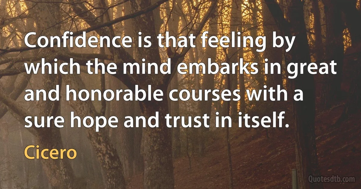 Confidence is that feeling by which the mind embarks in great and honorable courses with a sure hope and trust in itself. (Cicero)