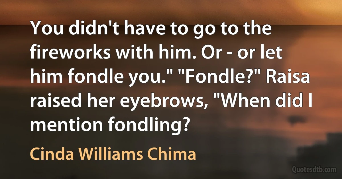 You didn't have to go to the fireworks with him. Or - or let him fondle you." "Fondle?" Raisa raised her eyebrows, "When did I mention fondling? (Cinda Williams Chima)