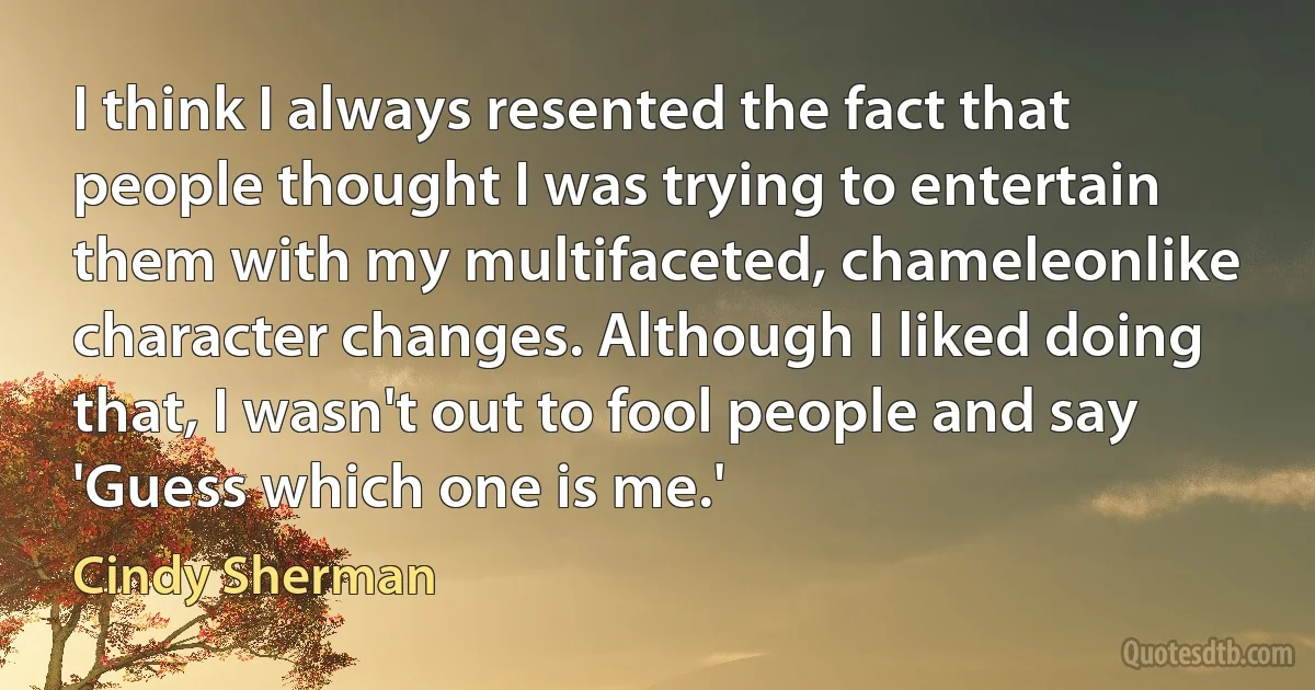 I think I always resented the fact that people thought I was trying to entertain them with my multifaceted, chameleonlike character changes. Although I liked doing that, I wasn't out to fool people and say 'Guess which one is me.' (Cindy Sherman)