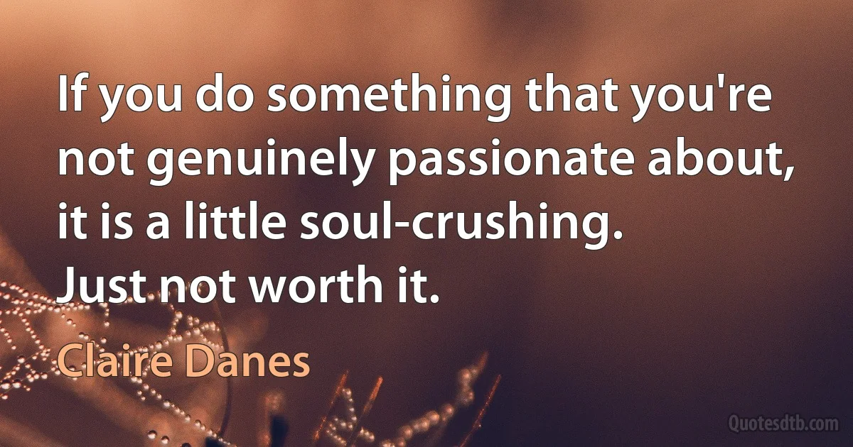 If you do something that you're not genuinely passionate about, it is a little soul-crushing. Just not worth it. (Claire Danes)