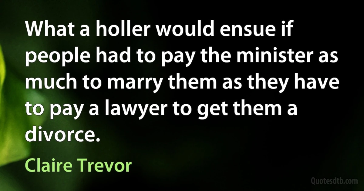 What a holler would ensue if people had to pay the minister as much to marry them as they have to pay a lawyer to get them a divorce. (Claire Trevor)