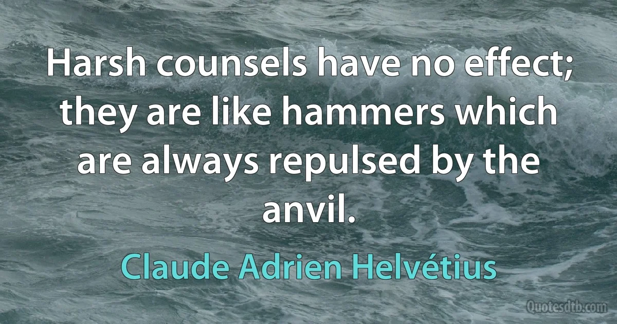 Harsh counsels have no effect; they are like hammers which are always repulsed by the anvil. (Claude Adrien Helvétius)