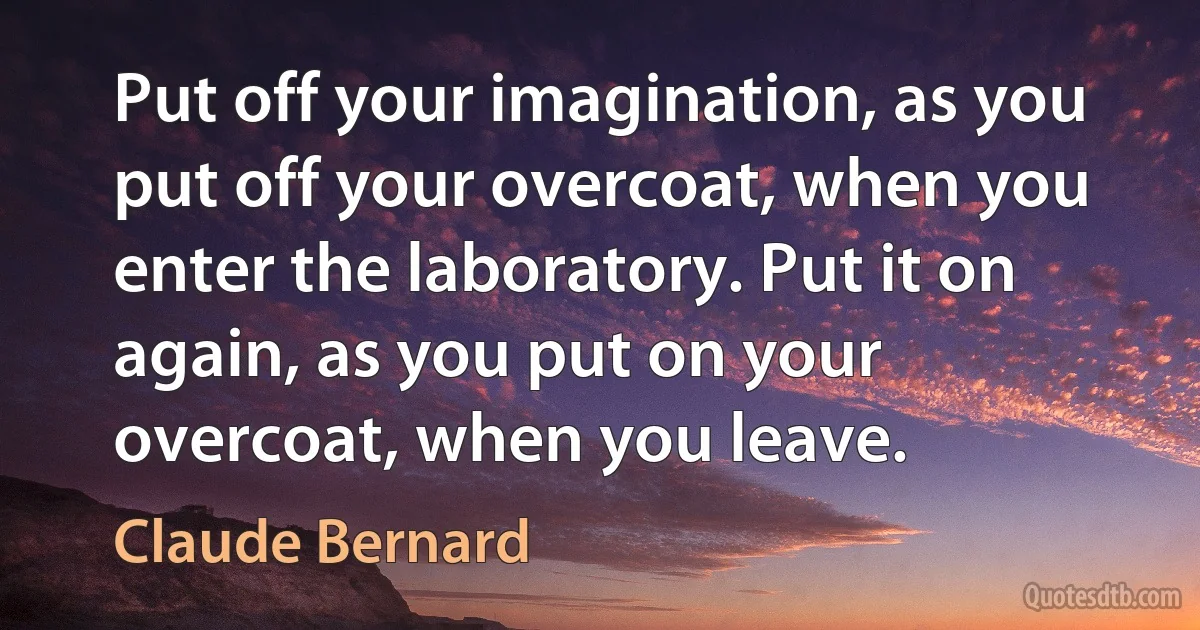 Put off your imagination, as you put off your overcoat, when you enter the laboratory. Put it on again, as you put on your overcoat, when you leave. (Claude Bernard)