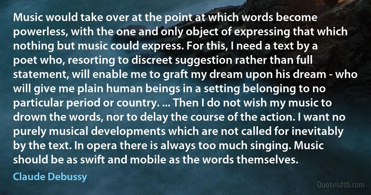 Music would take over at the point at which words become powerless, with the one and only object of expressing that which nothing but music could express. For this, I need a text by a poet who, resorting to discreet suggestion rather than full statement, will enable me to graft my dream upon his dream - who will give me plain human beings in a setting belonging to no particular period or country. ... Then I do not wish my music to drown the words, nor to delay the course of the action. I want no purely musical developments which are not called for inevitably by the text. In opera there is always too much singing. Music should be as swift and mobile as the words themselves. (Claude Debussy)