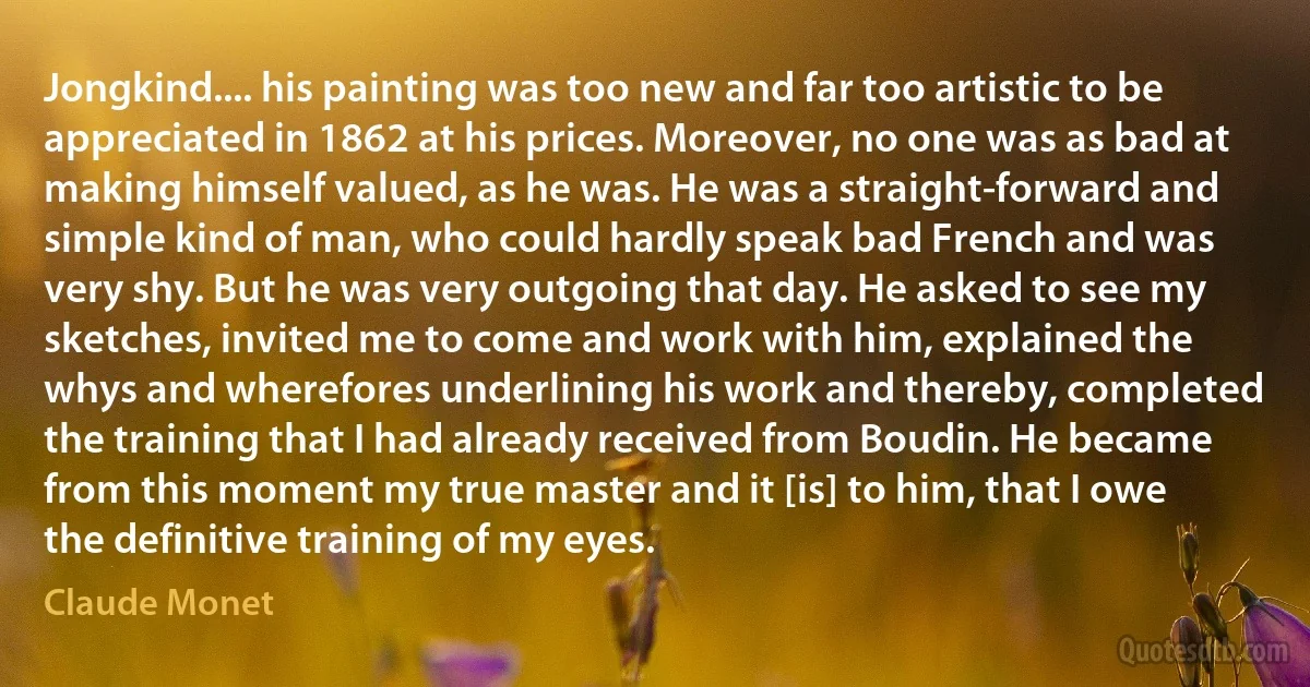 Jongkind.... his painting was too new and far too artistic to be appreciated in 1862 at his prices. Moreover, no one was as bad at making himself valued, as he was. He was a straight-forward and simple kind of man, who could hardly speak bad French and was very shy. But he was very outgoing that day. He asked to see my sketches, invited me to come and work with him, explained the whys and wherefores underlining his work and thereby, completed the training that I had already received from Boudin. He became from this moment my true master and it [is] to him, that I owe the definitive training of my eyes. (Claude Monet)